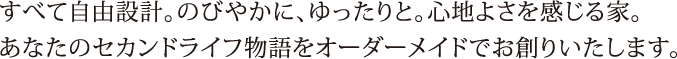 すべて自由設計。のびやかに、ゆったりと。心地よさを感じる家。あなたのセカンドライフ物語をオーダーメイドでお創りいたします。